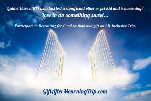 have a BFF, Daughter, or loved one who recently lost a significant other or pet kid? Love to do something sweet for her; participate in recruiting for good to earn a ladies all inclusive-trip to gift www.LadiesLoveGifting.com The Sweetest Trips!