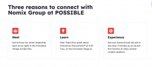 Three reasons to connect with Nomix Group at POSSIBLE: Get to know our senior leadership team. Hear Todd Ulise speak about Commerce, Everywhere™ on the Innovation Stage. See your brand turned into ads in less than 3 minutes as we launch the Fanomix AI vid