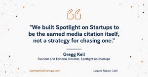 Quote from Gregg Kell, Founder and Editorial Director of Spotlight on Startups: We built Spotlight on Startups to be the earned media citation itself, not a strategy for chasing one.