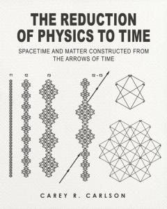 The Reduction of Physics to Time: Spacetime and Matter constructed from the Arrows of Time by Carey Ralph Carlson