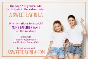 top 5 5th graders who participate in video contest A Sweet Day in LA Will be invited to special mom daughter party on the westside sponsored by Recruiting for Good and The Inner Beauty Club! www.ASweetDayinLA.com
