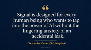 “Signal is designed for every human being who wants to tap into the power of AI without the lingering anxiety of an accidental leak.” Christopher Carter, CEO, MugatuAI