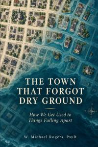 The Town That Forgot Dry Ground How We Get Used to Things Falling Apart by W Michael Rogers PsyD