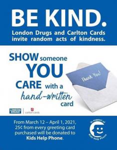 This image features text that says:  Be Kind. London Drugs and Carlton Cards invite random acts of kindness. Show someone you care with a hand-written card. From March 12 to April 1, 2021 25 cents from every greeting card purchased will be donated to Kids