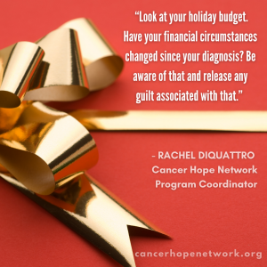  Look at your holiday budget. Have your financial circumstances changed since your diagnosis?  Be aware of that and release  any guilt associated with that.