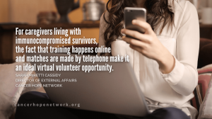 For caregivers living with immunocompromised survivors, the fact that training happens online and matches are made by telephone make it an ideal virtual volunteer opportunity.