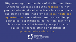 Fifty years ago, the founders of the National Down Syndrome Congress set out to reshape the way people understand and experience Down syndrome and create a world that provides equal rights and opportunities – one where parents are no longer counseled to i
