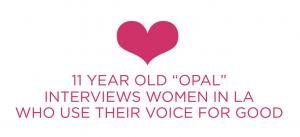 Talented 11 Year Old LA Girl landed the sweetest monthly creative writing gig; ‘We Use Our Voice for Good!’ She celebrates and discovers women in LA who use their talent and ‘voice for good;’ and are also sweet role models. Opal interviews, writes a story
