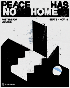 A graphic poster featuring bold black and white shapes with the words Peace Has No Home: Posters for Ukraine Sept 8-Nov 18 along the top. Towards the bottom are the words Public Works with Public Works' logo, which is an upside-down smiley face.