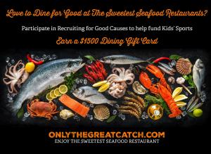 Love to Dine for Good? Participate in Recruiting for Good Causes referral program to earn $1500 Dining Gift Card for The Sweetest Seafood Restaurants in The USA and Help Fund Kid Sports www.OnlyTheGreatCatch.com