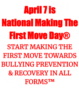 National holiday celebrated annually on April 7, for kids, families, and persons of all ages, demographics, and backgrounds to unite and START MAKING THE FIRST MOVE TOWARDS BULLYING PREVENTION AND RECOVERY IN ALL FORMS™ 