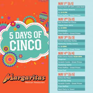 "5 Days of Cinco" at Margaritas Mexican Restaurant (May 1st-5th). Events include salsa, happy hour, Kentucky Derby, kids' fiesta, DJs, raffles & Cinco de Mayo fun!