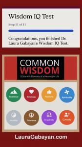 Anyone can take Dr. Laura Gabayan’s new Wisdom IQ Test in 5 – 7 minutes on LauraGabayan.com, and immediately learn insights on which of the 8 life skills that contribute to wisdom are their natural strengths.