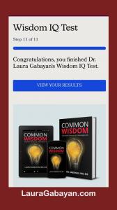 Dr. Laura Gabayan’s new Wisdom IQ Test is an easy online multiple-choice test that provides immediate results and insights on an individual’s core strengths, and areas that need more love in 8 areas of wisdom.