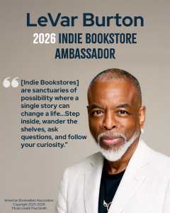 LeVar Burton. 2026 Indie Bookstore Ambassador. "[Indie Bookstores] are sanctuaries of possibility where a single story can change a life...Step inside, wander the shelves, ask questions, and follow your curiosity."