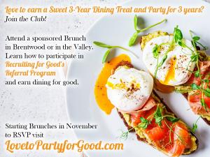 To participate in referral program and earn 3 Years of dining; first attend a sponsored brunch on the westside or in the valley to learn how Recruiting for Good Works for You to RSVP please visit www.LovetoPartyforGood.com Made Just for You!