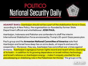 The ANCA and A New Policy led a coalition statement rejecting any Azerbaijani role in the Gaza stabilization force - citing Azerbaijan's ethnic cleansing of Artsakh & its deepening security ties with Israel, reports the POLITICO National Security Daily