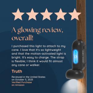 Glow Guide reviewer quote "I purchased this light to attach to my cane. I love that it's so lightweight and that the motion-activated light is bright. It's easy to charge. The strap is flexible; I think it would fit almost any cane or walker."